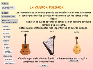 LA CUERDA PULSADA Los instrumentos de cuerda pulsada son aquellos en los que obtenemos  el sonido pulsando las cuerdas normalmente con las yemas de los dedos. También se puede obtener el sonido con un pequeño artilugio llamado  púa o plectro. Estos son los instrumentos más importantes de cuerda pulsada.  GUITARRA ARPA LAÚD Cuando hayas visitado esta familia de instrumentos entra aquí y comprueba tus conocimientos  INICIO ÍNDICE INTRODUCCIÓN FAMILIAS INSTRUMENTALES CUERDA FROTADA PULSADA PERCUTIDA VIENTO METAL MADERA PERCUSIÓN AFINADOS NO AFINADOS ACCIÓN  MECÁNICA INSTRUMENTOS MUSICALES 