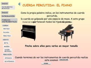 CUERDA PERCUTIDA: EL PIANO Como la propia palabra indica, en los instrumentos de cuerda percutida,  la cuerda es golpeada por una especie de maza. A este grupo pertenecen todos los tipos de piano.  PIANO DE PARED PIANO DE COLA Pincha sobre ellos para verlos en mayor tamaño Cuando termines de ver los instrumentos de cuerda percutida realiza este examen INICIO ÍNDICE INTRODUCCIÓN FAMILIAS INSTRUMENTALES CUERDA FROTADA PULSADA PERCUTIDA VIENTO METAL MADERA PERCUSIÓN AFINADOS NO AFINADOS ACCIÓN  MECÁNICA INSTRUMENTOS MUSICALES 