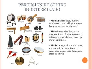 PERCUSIÓN DE SONIDO INDETERMINADO - Membranas : caja, bombo, tambores, tamboril, pandereta, bongos, panderos, congos… -  Metálicos : platillos, plato suspendido, crótalos, tam-tam, triángulo, cascabeles, cencerro, gong, yunque… -  Madera : caja china, maracas, claves, güiro, castañuelas, matraca, látigo, caja flamenca, palo de lluvia 