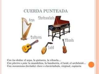 CUERDA PUNTEADA Con los dedos:  el arpa, la guitarra, la vihuela… Con plectro o púa:  la mandolina, la bandurria, el laúd, el archilaúd… Con mecanismo (teclado):  clave o clavicémbalo, virginal, espineta 