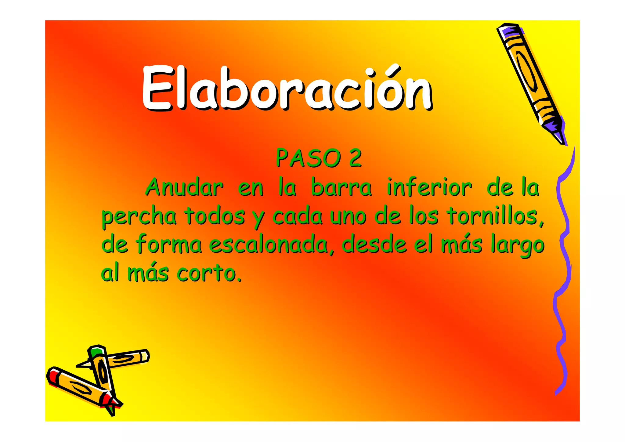 Elaboración
               PASO 2
    Anudar en la barra inferior de la
percha todos y cada uno de los tornillos,
de forma escalonada, desde el más largo
al más corto.
 