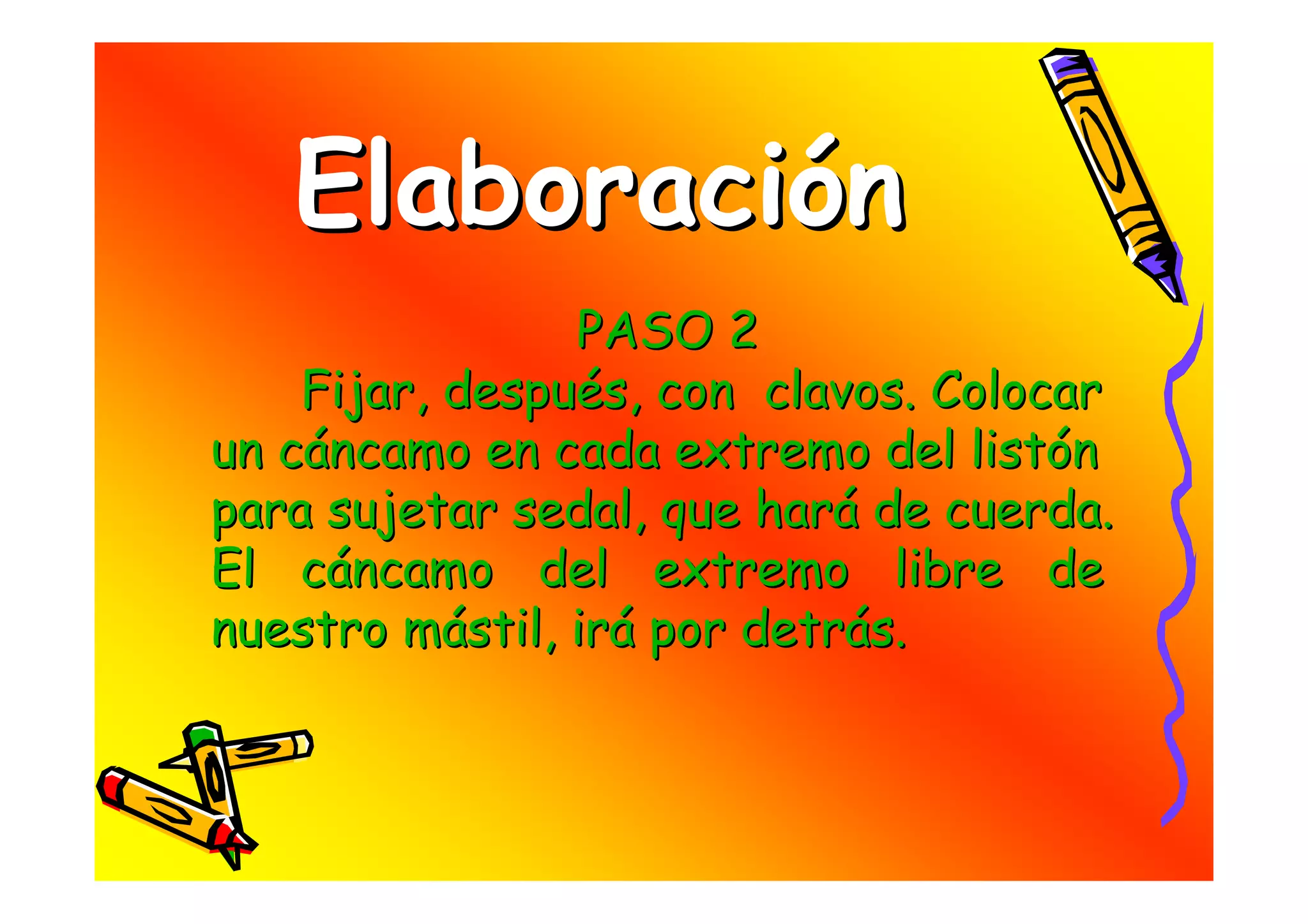 Elaboración
                PASO 2
    Fijar, después, con clavos. Colocar
un cáncamo en cada extremo del listón
para sujetar sedal, que hará de cuerda.
El cáncamo del extremo libre de
nuestro mástil, irá por detrás.
 