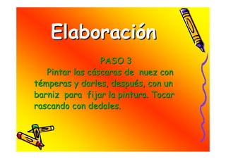 Elaboración
                 PASO 3
   Pintar las cáscaras de nuez con
témperas y darles, después, con un
barniz para fijar la pintura. Tocar
rascando con dedales.
 