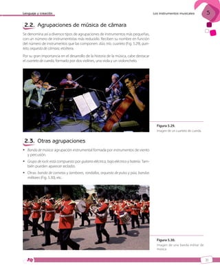 Lenguaje y creación

5

Los instrumentos musicales

2.2. Agrupaciones de música de cámara
Se denomina así a diversos tipos de agrupaciones de instrumentos más pequeñas,
con un número de instrumentistas más reducido. Reciben su nombre en función
del número de instrumentos que las componen: dúo, trío, cuarteto (Fig. 5.29), quinteto, orquesta de cámara, etcétera.
Por su gran importancia en el desarrollo de la historia de la música, cabe destacar
el cuarteto de cuerda, formado por dos violines, una viola y un violonchelo.

Figura 5.29.
Imagen de un cuarteto de cuerda.

2.3. Otras agrupaciones
 Banda de música: agrupación instrumental formada por instrumentos de viento
y percusión.
 Grupo de rock: está compuesto por guitarra eléctrica, bajo eléctrico y batería. También pueden aparecer teclados.
 Otras: banda de cornetas y tambores, rondallas, orquesta de pulso y púa, bandas
militares (Fig. 5.30), etc.

Figura 5.30.
Imagen de una banda militar de
música.

31

ISBN_MUS_LA_1ESO_05.indd 31

13/12/10 5:54

 