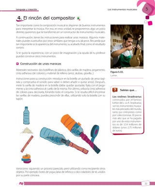 Lenguaje y creación

4. El rincón del compositor

Los instrumentos musicales

5

6

Tan importante como la composición musical es disponer de buenos instrumentos
para interpretar la música. Por eso, en esta unidad, te proponemos algo un poco
distinto; queremos que te transformes en un constructor de instrumentos musicales.
A continuación, tienes las instrucciones para realizar unas maracas. Algunos materiales puedes sustituirlos por otros similares que tengas a tu alcance. Recuerda que
tan importante es la apariencia del instrumento, su acabado final, como el resultado
sonoro.
Si te gusta la experiencia, con un poco de imaginación y la ayuda de tu profesor
puedes construir otros instrumentos.

Construcción de unas maracas
Materiales necesarios: dos botellines de plástico, dos varillas de madera, pegamento,
cinta adhesiva (de colores) y material de relleno (arroz, alubias, gravilla...).
Instrucciones para su construcción: introduce en la botella un puñado de arroz (agítala y comprueba el sonido para saber si debes añadir o quitar arroz). Después,
mete la varilla de madera en la botella (debe quedar ajustada); fíjala con el pegamento y la cinta adhesiva al cuello de la misma. Por último, utiliza la cinta adhesiva
de colores para decorarla, forrando todo el conjunto. Si te resulta difícil encontrar
las varillas de madera, puedes prescindir de ellas, utilizando solo la botella con su
tapón.

Figura 5.33.
Luthier.

Sabías que…
Los violines Stradivarius
construidos por el famoso
luthier del s. XVII A. Stradivarius
son los instrumentos musicales más preciados del mundo,
tanto por intérpretes como
por coleccionistas. El precio
más alto que se ha pagado
por uno de estos instrumentos es de 3,54 millones de
dólares (unos 2,75 millones
de euros).

Variaciones: siguiendo un proceso parecido, pero utilizando como recipiente otros
objetos. Por ejemplo: botes de yogur, latas de refresco o dos coladores de té, unidos
por su parte cóncava.
33

ISBN_MUS_LA_1ESO_05.indd 33

13/12/10 15:35

 
