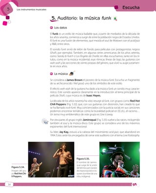 5

Escucha

Los instrumentos musicales

5. Auditorio: la música funk

6

Los datos
El funk es un estilo de música bailable que, a partir de mediados de la década de
los años sesenta, comienza a surgir de entre la población negra de Estados Unidos.
El funk es una fusión de elementos, que mezcla el soul de Motown con el acid/jazz
y R&B, entre otros.
El sonido funk sirvió de telón de fondo para películas con protagonistas negros
(Shaft, por ejemplo). También, en algunas series americanas de los años setenta,
como Starsky & Hutch o Los Ángeles de Charlie; en ellas escuchamos, tanto en los títulos, como en la música incidental, esas rítmicas líneas de bajo, las guitarras con
wah-wah y las secciones de viento propias del género, que vivió su auge justamente en esos años.

La música

12

Se considera a James Brown el pionero de la música funk. Escucha un fragmento
de su archiconocido I feel good, uno de los símbolos de este estilo.
El efecto wah-wah de la guitarra ha dado a la música funk un sonido muy característico. Este sonido aparece claramente en la introducción al tema principal de la
película Shaft, cuya música es de Isaac Hayes.
La década de los años noventa ha visto resurgir al funk, con grupos como Red Hot
Chili Peppers (Fig. 5.32), que, con sus guitarras con distorsión, han creado lo que
se ha llamado rock-funk. Muy concienciados con la justicia social, en sus canciones
podemos encontrar temáticas como la brutalidad policial en EE.UU., el racismo…
Un tema muy emblemático de este grupo es Give it away.
Por otra parte, el grupo inglés Jamiroquai (Fig. 5.33) vuelve a las raíces, incluyendo
también al soul y la música disco. Este grupo se considera uno de los máximos
exponentes del funk internacional.
Su líder, Jay Kay, estuvo a la cabeza del movimiento acid-jazz, que abandonó en
1994. Estos serán los encargados de cerrar este auditorio con el tema Love foolosophy.

Figura 5.35.
Figura 5.34.
Imagen del grupo Red Hot Chili Peppers.

El nombre de Jamiroquai surge de la unión
del término jam (sesión
de improvisación) e iroqueses (nombre de una
tribu indígena).

34

ISBN_MUS_LA_1ESO_05.indd 34

13/12/10 5:55

 