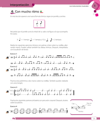 Interpretación

Los instrumentos musicales

6. Con mucho ritmo

5

5 7 8

En esta lección aparece una nueva fórmula rítmica: negra con puntillo y corchea.

ta

ti

Recuerda que el puntillo suma la mitad de su valor a la figura a la que acompaña.
Por tanto:
Si

= 1 tiempo,

= 1 tiempo y 1/2 y

= 2 tiempos

Realiza los siguientes ejercicios rítmicos con palmas o bien sobre tus rodillas, alternando manos. Puedes utilizar también las sílabas rítmicas. Después, interprétalos
con la audición de fondo:
EJERCICIO 1
13

EJERCICIO 2
14

Practica esta polirritmia a dos manos sobre tus rodillas. También puedes realizarla
con unos bongós:
EJERCICIO 3
M. D.
15

M. I.

Practica los siguientes patrones de batería con percusión corporal. Después, tócalos
sobre la audición.

Plato de
ritmo

Caja

EJERCICIO 4

16

Bombo

35

ISBN_MUS_LA_1ESO_05.indd 35

13/12/10 5:55

 