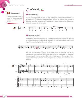 5

Interpretación

Los instrumentos musicales

7. Afinando
Sabías que…
Las personas que practican el
canto no suelen quedarse
afónicas aunque usen mucho
su voz.

5 7 8

Educa tu voz
Tu voz debe ir ganando en tesitura, pero también en velocidad y flexibilidad. En
este ejercicio trabajaremos la agilidad vocal. A pesar de que hay que cantarlo a
bastante velocidad, cuida mucho la articulación y pronunciación de las sílabas, exagerando un poco las consonantes.

17

Lectura musical
Añadiremos la nota si grave a las ya trabajadas. Marca un pulso y ve diciendo el
nombre de las notas. Puedes hacerlo varias veces con un pulso más rápido en cada
repetición para ir adquiriendo mayor soltura.

Entonad ahora este ejercicio a dos voces, que es similar en dificultad al de la Unidad anterior. Recordad que debéis practicar, en primer lugar, cada voz por separado y después intentar cantar ambas voces en dos grupos. Observa que el ejercicio está en compás ternario. Intenta respetar los lugares que se te indican para
respirar.

18

Voz 1

Voz 2

V1

V2

36

ISBN_MUS_LA_1ESO_05.indd 36

13/12/10 5:55

 