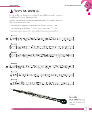 Interpretación

8. Mueve los dedos

5

Los instrumentos musicales

5 7 8

En esta unidad nos dedicaremos a repasar lo aprendido en unidades anteriores,
complicando levemente algunos ejercicios.
Entre los acompañamientos que vamos a emplear para los ejercicios, podremos
distinguir los siguientes timbres:
 Acompañamiento ejercicios 1, 2 y 3: batería, bajo eléctrico, sintetizador y ney.
 Acompañamiento ejercicios 4, 5 y 6: coros, piano y corno inglés (Fig. 5.35).
Interpreta los siguientes ejercicios siguiendo las instrucciones de tu profesor.
EJERCICIO 1
19

EJERCICIO 2

EJERCICIO 3

EJERCICIO 4
20

EJERCICIO 5

EJERCICIO 6

Figura 5.36.
Corno inglés. Este instrumento es de la familia del
oboe, pero su sonido resulta
más grave.

37

ISBN_MUS_LA_1ESO_05.indd 37

13/12/10 5:55

 