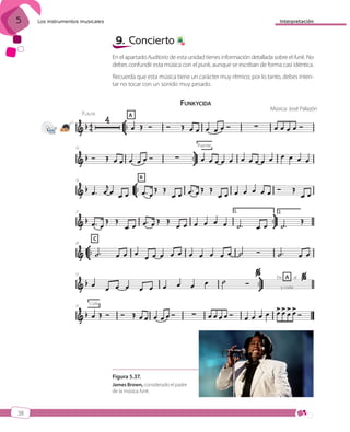 5

Interpretación

Los instrumentos musicales

9. Concierto

7

En el apartado Auditorio de esta unidad tienes información detallada sobre el funk. No
debes confundir esta música con el punk, aunque se escriban de forma casi idéntica.
Recuerda que esta música tiene un carácter muy rítmico; por lo tanto, debes intentar no tocar con un sonido muy pesado.

FUNKYCIDA
FLAUTA

A

Música: José Palazón

21-22

Puente

10

B

16

21

26

C

31

De

A al

y coda

35

Coda

Figura 5.37.
James Brown, considerado el padre
de la música funk.

38

ISBN_MUS_LA_1ESO_05.indd 38

13/12/10 5:55

 