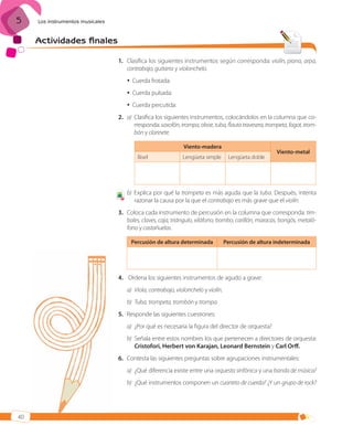 5

Los instrumentos musicales

Actividades finales
1. Clasifica los siguientes instrumentos según corresponda: violín, piano, arpa,
contrabajo, guitarra y violonchelo.
 Cuerda frotada:
 Cuerda pulsada:
 Cuerda percutida:
2. a) Clasifica los siguientes instrumentos, colocándolos en la columna que corresponda: saxofón, trompa, oboe, tuba, flauta travesera, trompeta, fagot, trombón y clarinete.
Viento-madera
Bisel

7

Lengüeta simple

Lengüeta doble

Viento-metal

b) Explica por qué la trompeta es más aguda que la tuba. Después, intenta
razonar la causa por la que el contrabajo es más grave que el violín.

3. Coloca cada instrumento de percusión en la columna que corresponda: timbales, claves, caja, triángulo, xilófono, bombo, carillón, maracas, bongós, metalófono y castañuelas.
Percusión de altura determinada

Percusión de altura indeterminada

4. Ordena los siguientes instrumentos de agudo a grave:
a) Viola, contrabajo, violonchelo y violín.
b) Tuba, trompeta, trombón y trompa.
5. Responde las siguientes cuestiones:
a) ¿Por qué es necesaria la figura del director de orquesta?
b) Señala entre estos nombres los que pertenecen a directores de orquesta:
Cristofori, Herbert von Karajan, Leonard Bernstein y Carl Orff.
6. Contesta las siguientes preguntas sobre agrupaciones instrumentales:
a) ¿Qué diferencia existe entre una orquesta sinfónica y una banda de música?
b) ¿Qué instrumentos componen un cuarteto de cuerda? ¿Y un grupo de rock?

40

ISBN_MUS_LA_1ESO_05.indd 40

13/12/10 5:55

 