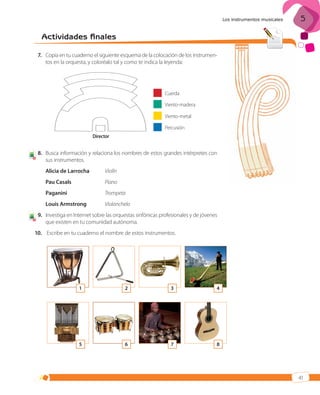 Los instrumentos musicales

5

Actividades finales
7. Copia en tu cuaderno el siguiente esquema de la colocación de los instrumentos en la orquesta, y coloréalo tal y como te indica la leyenda:

Cuerda
Viento-madera
Viento-metal
Percusión
Director

4

8. Busca información y relaciona los nombres de estos grandes intérpretes con
sus instrumentos.
Alicia de Larrocha
Pau Casals

Piano

Paganini

Trompeta

Louis Armstrong
4

Violín

Violonchelo

9. Investiga en Internet sobre las orquestas sinfónicas profesionales y de jóvenes
que existen en tu comunidad autónoma.

10. Escribe en tu cuaderno el nombre de estos instrumentos.

1

2

3

4

5

6

7

8

41

ISBN_MUS_LA_1ESO_05.indd 41

13/12/10 5:55

 