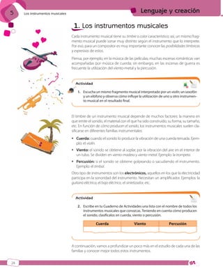 5

Lenguaje y creación

Los instrumentos musicales

1. Los instrumentos musicales
Cada instrumento musical tiene su timbre o color característico; así, un mismo fragmento musical puede sonar muy distinto según el instrumento que lo interprete.
Por eso, para un compositor es muy importante conocer las posibilidades tímbricas
y expresivas de estos.
Piensa, por ejemplo, en la música de las películas; muchas escenas románticas van
acompañadas por música de cuerda; sin embargo, en las escenas de guerra es
frecuente la utilización del viento-metal y la percusión.

Actividad
6
7

1. Escucha un mismo fragmento musical interpretado por un violín, un saxofón
y un xilófono y observa cómo influye la utilización de uno u otro instrumento musical en el resultado final.

El timbre de un instrumento musical depende de muchos factores: la manera en
que emite el sonido, el material con el que ha sido construido, su forma, su tamaño,
etc. En función de cómo producen el sonido, los instrumentos musicales suelen clasificarse en diferentes familias instrumentales:
 Cuerda: cuando el sonido lo produce la vibración de una cuerda tensada. Ejemplo: el violín.
 Viento: el sonido se obtiene al soplar, por la vibración del aire en el interior de
un tubo. Se dividen en viento-madera y viento-metal. Ejemplo: la trompeta.
 Percusión: si el sonido se obtiene golpeando o sacudiendo el instrumento.
Ejemplo: el timbal.
Otro tipo de instrumentos son los electrónicos, aquellos en los que la electricidad
participa en la sonoridad del instrumento. Necesitan un amplificador. Ejemplos: la
guitarra eléctrica, el bajo eléctrico, el sintetizador, etc.

Actividad
2. Escribe en tu Cuaderno de Actividades una lista con el nombre de todos los
instrumentos musicales que conozcas. Teniendo en cuenta cómo producen
el sonido, clasifícalos en cuerda, viento o percusión.

Cuerda

Viento

Percusión

A continuación, vamos a profundizar un poco más en el estudio de cada una de las
familias y conocer mejor todos estos instrumentos.
24

ISBN_MUS_LA_1ESO_05.indd 24

13/12/10 5:52

 