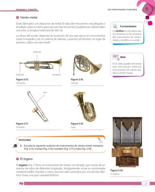 Lenguaje y creación

Los instrumentos musicales

5

Viento-metal
Están fabricados con aleaciones de metal. El tubo del instrumento está plegado o
enrollado sobre sí mismo para que sea más funcional (si pudiéramos «desenrollar»
una tuba, su longitud total sería de 3,65 m).
La altura del sonido depende de la presión de aire que ejerza el instrumentista
sobre la boquilla y de un sistema de válvulas y pistones (el trombón, en lugar de
pistones, utiliza una vara móvil).

Curiosidades
La sordina es una pieza que
se introduce en la campana
del instrumento de vientometal y modifica su sonido.

pistones

Web

boquilla

En la web, puedes encontrar
más información sobre los
instrumentos de viento-madera y viento-metal.

campana

Figura 5.15.

Figura 5.16.

Trompeta.

Trompa.

vara

Figura 5.17.

Figura 5.18.

Trombón.

Tuba.

Actividad
10

5. Escucha la siguiente audición de instrumentos de viento-metal: trompeta
(Fig. 5.15), trompa (Fig. 5.16), trombón (Fig. 5.17) y tuba (Fig. 5.18).

El órgano
El órgano (Fig. 5.19) es un instrumento de viento, con teclado, que consta de un
sistema de tubos de diferentes longitudes. Antiguamente, el aire se suministraba
mediante fuelles movidos a mano, que han sido sustituidos por una bomba eléctrica. Posee una gran variedad tímbrica.

Figura 5.19.
El órgano.

27

ISBN_MUS_LA_1ESO_05.indd 27

13/12/10 5:54

 