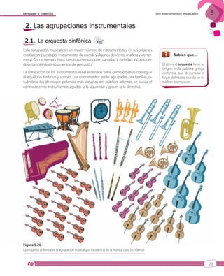 Lenguaje y creación

Los instrumentos musicales

5

2. Las agrupaciones instrumentales
2.1. La orquesta sinfónica
Es la agrupación musical con un mayor número de instrumentistas. En sus orígenes
estaba compuesta por instrumentos de cuerda y algunos de viento-madera y vientometal. Con el tiempo, éstos fueron aumentando en cantidad y variedad, incorporándose también los instrumentos de percusión.
La colocación de los instrumentos en el escenario tiene como objetivo conseguir
el equilibrio tímbrico y sonoro. Los instrumentos están agrupados por familias, situándose los de mayor potencia más alejados del público; además, se busca el
contraste entre instrumentos agudos (a la izquierda) y graves (a la derecha).

Sabías que…
El término orquesta tiene su
origen en la palabra griega
orchestra, que designaba el
lugar del teatro donde se situaban los músicos.

Figura 5.26.
La orquesta sinfónica es la agrupación musical por excelencia de la música culta occidental.

29

ISBN_MUS_LA_1ESO_05.indd 29

13/12/10 5:54

 