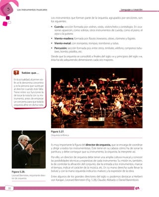 5

Lenguaje y creación

Los instrumentos musicales

Los instrumentos que forman parte de la orquesta, agrupados por secciones, son
los siguientes:
 Cuerda: sección formada por violines, violas, violonchelos y contrabajos. En ocasiones aparecen, como solistas, otros instrumentos de cuerda, como el piano, el
arpa o la guitarra.
 Viento-madera: formada por flautas traveseras, oboes, clarinetes y fagotes.
 Viento-metal: con trompetas, trompas, trombones y tubas.
 Percusión: sección formada por, entre otros, timbales, xilófono, campanas tubulares, bombo, platillos, etc.
Desde que la orquesta se consolidó a finales del siglo XVII y principios del siglo XVIII,
ésta ha ido adquiriendo dimensiones cada vez mayores.

Sabías que…
En la actualidad, al primer violín se le denomina concertino
y es la persona que sustituye
al director cuando éste falta.
Tiene entre sus funciones la
de tocar la nota la con su instrumento, antes de empezar
un concierto, para que toda la
orquesta afine en dicha nota.

Figura 5.27.
Orquesta sinfónica.

Es muy importante la figura del director de orquesta, que se encarga de coordinar
y dirigir a todos los instrumentistas. Éste tiene en su cabeza cómo ha de sonar la
partitura, y debe conseguir que su instrumento, la orquesta, la interprete así.

Figura 5.28.
Leonard Bernstein, importante director de orquesta.

Por ello, un director de orquesta debe tener una amplia cultura musical y conocer
las posibilidades técnicas y expresivas de cada instrumento. Su misión es, también,
la de controlar la afinación del conjunto, dar la entrada a los instrumentos, marcar
el tiempo, indicar el carácter de la música, etc. En su mano derecha suele llevar la
batuta y con la mano izquierda indica los matices y la expresión de la obra.
Entre algunos de los grandes directores del siglo XX podemos destacar a Herbert
von Karajan, Leonard Bernstein (Fig. 5.28), Claudio Abbado o Daniel Baremboin.

30

ISBN_MUS_LA_1ESO_05.indd 30

13/12/10 5:54

 