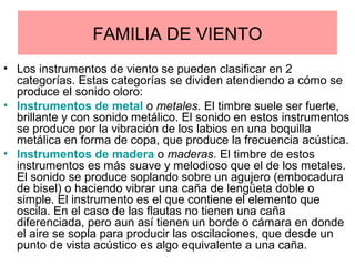 FAMILIA DE VIENTO
• Los instrumentos de viento se pueden clasificar en 2
categorías. Estas categorías se dividen atendiendo a cómo se
produce el sonido oloro:
• Instrumentos de metal o metales. El timbre suele ser fuerte,
brillante y con sonido metálico. El sonido en estos instrumentos
se produce por la vibración de los labios en una boquilla
metálica en forma de copa, que produce la frecuencia acústica.
• Instrumentos de madera o maderas. El timbre de estos
instrumentos es más suave y melodioso que el de los metales.
El sonido se produce soplando sobre un agujero (embocadura
de bisel) o haciendo vibrar una caña de lengüeta doble o
simple. El instrumento es el que contiene el elemento que
oscila. En el caso de las flautas no tienen una caña
diferenciada, pero aun así tienen un borde o cámara en donde
el aire se sopla para producir las oscilaciones, que desde un
punto de vista acústico es algo equivalente a una caña.
 