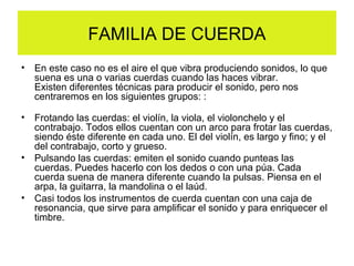 FAMILIA DE CUERDA
• En este caso no es el aire el que vibra produciendo sonidos, lo que
suena es una o varias cuerdas cuando las haces vibrar.
Existen diferentes técnicas para producir el sonido, pero nos
centraremos en los siguientes grupos: :
• Frotando las cuerdas: el violín, la viola, el violonchelo y el
contrabajo. Todos ellos cuentan con un arco para frotar las cuerdas,
siendo éste diferente en cada uno. El del violín, es largo y fino; y el
del contrabajo, corto y grueso.
• Pulsando las cuerdas: emiten el sonido cuando punteas las
cuerdas. Puedes hacerlo con los dedos o con una púa. Cada
cuerda suena de manera diferente cuando la pulsas. Piensa en el
arpa, la guitarra, la mandolina o el laúd.
• Casi todos los instrumentos de cuerda cuentan con una caja de
resonancia, que sirve para amplificar el sonido y para enriquecer el
timbre.
 