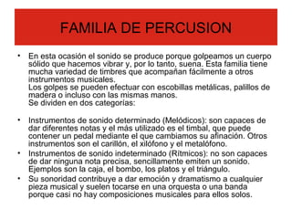 FAMILIA DE PERCUSION
• En esta ocasión el sonido se produce porque golpeamos un cuerpo
sólido que hacemos vibrar y, por lo tanto, suena. Esta familia tiene
mucha variedad de timbres que acompañan fácilmente a otros
instrumentos musicales.
Los golpes se pueden efectuar con escobillas metálicas, palillos de
madera o incluso con las mismas manos.
Se dividen en dos categorías:
• Instrumentos de sonido determinado (Melódicos): son capaces de
dar diferentes notas y el más utilizado es el timbal, que puede
contener un pedal mediante el que cambiamos su afinación. Otros
instrumentos son el carillón, el xilófono y el metalófono.
• Instrumentos de sonido indeterminado (Rítmicos): no son capaces
de dar ninguna nota precisa, sencillamente emiten un sonido.
Ejemplos son la caja, el bombo, los platos y el triángulo.
• Su sonoridad contribuye a dar emoción y dramatismo a cualquier
pieza musical y suelen tocarse en una orquesta o una banda
porque casi no hay composiciones musicales para ellos solos.
 
