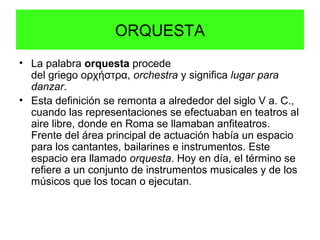 ORQUESTA
• La palabra orquesta procede
del griego ορχήστρα, orchestra y significa lugar para
danzar.
• Esta definición se remonta a alrededor del siglo V a. C.,
cuando las representaciones se efectuaban en teatros al
aire libre, donde en Roma se llamaban anfiteatros.
Frente del área principal de actuación había un espacio
para los cantantes, bailarines e instrumentos. Este
espacio era llamado orquesta. Hoy en día, el término se
refiere a un conjunto de instrumentos musicales y de los
músicos que los tocan o ejecutan.
 