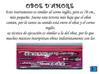 Este instrumento es similar al corno inglés, pero es 70 cm.,
más pequeño. Suena una tercera más baja que el oboe
común, por lo tanto su sonido está entre el oboe y el corno
inglés.
su técnica de ejecución es similar a la del oboe, por lo que
muchos músicos interpretan obras indistintamente con los
tres instrumentos.
OBOE D´AMOREOBOE D´AMORE
 