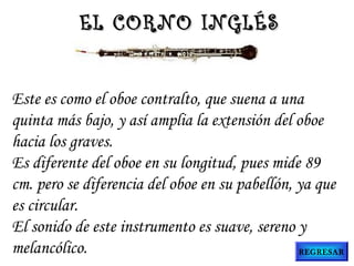 Este es como el oboe contralto, que suena a una
quinta más bajo, y así amplia la extensión del oboe
hacia los graves.
Es diferente del oboe en su longitud, pues mide 89
cm. pero se diferencia del oboe en su pabellón, ya que
es circular.
El sonido de este instrumento es suave, sereno y
melancólico.
EL CORNO INGLÉSEL CORNO INGLÉS
REGRESAR
 