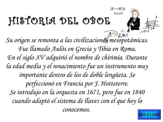 Su origen se remonta a las civilizaciones mesopotámicas.
Fue llamado Aulós en Grecia y Tibia en Roma.
En el siglo XV adquirió el nombre de chirimía. Durante
la edad media y el renacimiento fue un instrumento muy
importante dentro de los de doble lengüeta. Se
perfeccionó en Francia por J. Hotteterre.
Se introdujo en la orquesta en 1671, pero fue en 1840
cuando adaptó el sistema de llaves con el que hoy lo
conocemos.
HISTORIA DEL OBOEHISTORIA DEL OBOE
REGRESAR
 