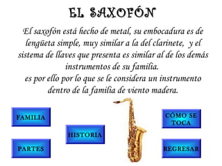 El saxofón está hecho de metal, su embocadura es de
lengüeta simple, muy similar a la del clarinete,  y el
sistema de llaves que presenta es similar al de los demás
instrumentos de su familia.
es por ello por lo que se le considera un instrumento
dentro de la familia de viento madera.
EL SAXOFÓNEL SAXOFÓN
FAMILIA
PARTES
HISTORIA
CÓMO SE
TOCA
REGRESAR
 