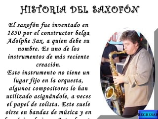 El saxofón fue inventado en
1850 por el constructor belga
Adolphe Sax, a quien debe su
nombre. Es uno de los
instrumentos de más reciente
creación.
Este instrumento no tiene un
lugar fijo en la orquesta,
algunos compositores lo han
utilizado asignándole, a veces
el papel de solista. Este suele
oírse en bandas de música y en
HISTORIA DEL SAXOFÓNHISTORIA DEL SAXOFÓN
REGRESAR
 