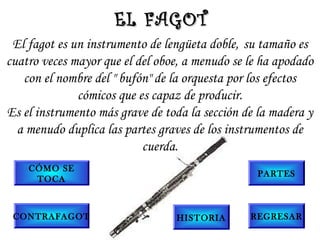 El fagot es un instrumento de lengüeta doble, su tamaño es
cuatro veces mayor que el del oboe, a menudo se le ha apodado
con el nombre del " bufón" de la orquesta por los efectos
cómicos que es capaz de producir.
Es el instrumento más grave de toda la sección de la madera y
a menudo duplica las partes graves de los instrumentos de
cuerda.
EL FAGOTEL FAGOT
PARTES
CONTRAFAGOT
CÓMO SE
TOCA
HISTORIA REGRESAR
 
