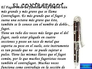 El Fagot tiene un familiar muy directo aún
más grande y más grave que se llama
Contrafagot. Es más grande que el fagot y
suena una octava más grave que éste,
también se le conoce con el nombre de doble-
fagot.
Tiene un tubo dos veces más largo que el del
fagot, suele estar plegado en cuatro
secciones y posee un taco de metal que
soporta su peso en el suelo, este instrumento
es tan pesado que no  se puede sujetar a
pulso. Tiene las mismas llaves que el fagot
común, por lo que muchos fagotistas tocan
también el contrafagot. Muchas veces
funciona como contrabajo en la sección de
EL CONTRAFAGOTEL CONTRAFAGOT
REGRESAR
 