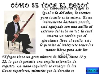 La embocadura del fagot es
igual a la del oboe, la técnica
para tocarlo es la misma. Es un
instrumento bastante pesado,
está equipado con una anilla al
extremo del tubo en "u", la cual
amarra un cordón que el
ejecutante lleva al cuello, esto
le permite al intérprete tener las
manos libres para asir las
llaves.
CÓMO SE TOCA EL FAGOTCÓMO SE TOCA EL FAGOT
El fagot tiene un gran número de llaves, entre 17 y
22, lo que le permite una amplia extensión de
registro. La mano izquierda se encarga de las
llaves superiores, mientras que la derecha se REGRESAR
 