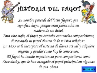 Su nombre procede del latín "fagus", que
significa haya, porque eran fabricados en
madera de ese árbol.
Para este siglo, el fagot ya contaba con varias composiciones,
destacando su papel dentro de la música religiosa.
En 1855 se le incorpora el sistema de llaves actual y adquiere
mejoras y quedar como hoy lo conocemos.
El fagot ha tenido importancia para compositores como
Stravinsky, que le han otorgado el papel principal en algunas
de sus obras.
HISTORIA DEL FAGOTHISTORIA DEL FAGOT
REGRESAR
 