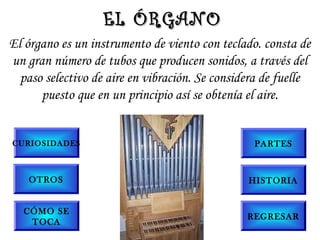 El órgano es un instrumento de viento con teclado. consta de
un gran número de tubos que producen sonidos, a través del
paso selectivo de aire en vibración. Se considera de fuelle
puesto que en un principio así se obtenía el aire.
EL ÓRGANOEL ÓRGANO
CURIOSIDADES
OTROS
PARTES
CÓMO SE
TOCA
HISTORIA
REGRESAR
 