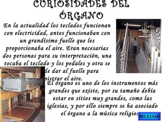 El órgano es uno de los instrumentos más
grandes que existe, por su tamaño debía
estar en sitios muy grandes, como las
iglesias, y por ello siempre se ha asociado
el órgano a la música religiosa.
En la actualidad los teclados funcionan
con electricidad, antes funcionaban con
un grandísimo fuelle que les
proporcionaba el aire. Eran necesarias
dos personas para su interpretación, una
tocaba el teclado y los pedales y otra se
encargaba de dar al fuelle para
suministrar el aire.
CURIOSIDADES DELCURIOSIDADES DEL
ÓRGANOÓRGANO
REGRESAR
 
