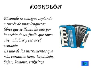 El sonido se consigue soplando
a través de unas lengüetas
libres que se llenan de aire por
la acción de un fuelle que toma
aire,  al abrir y cerrar el
acordeón.
Es uno de los instrumentos que
más variantes tiene: bandoleón,
bajan, komouz, trikititxa.
ACORDEÓNACORDEÓN
 