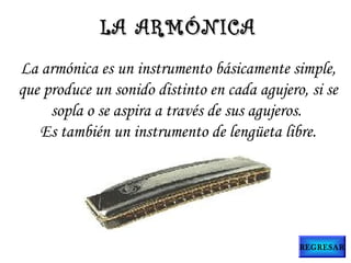 La armónica es un instrumento básicamente simple,
que produce un sonido distinto en cada agujero, si se
sopla o se aspira a través de sus agujeros.
Es también un instrumento de lengüeta libre.
LA ARMÓNICALA ARMÓNICA
REGRESAR
 