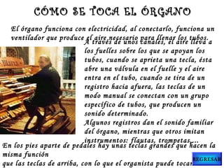 El órgano funciona con electricidad, al conectarlo, funciona un
ventilador que produce el aire necesario para llenar los tubos.
A través de unos canales, el aire lleva a
los fuelles sobre los que se apoyan los
tubos, cuando se aprieta una tecla, ésta
abre una válvula en el fuelle y el aire
entra en el tubo, cuando se tira de un
registro hacia afuera, las teclas de un
modo manual se conectan con un grupo
específico de tubos, que producen un
sonido determinado.
Algunos registros dan el sonido familiar
del órgano, mientras que otros imitan
instrumentos: flautas, trompetas,...
En los pies aparte de pedales hay unas teclas grandes que hacen la
misma función
que las teclas de arriba, con lo que el organista puede tocar más
CÓMO SE TOCA EL ÓRGANOCÓMO SE TOCA EL ÓRGANO
REGRESAR
 