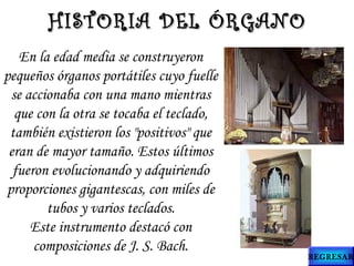En la edad media se construyeron
pequeños órganos portátiles cuyo fuelle
se accionaba con una mano mientras
que con la otra se tocaba el teclado,
también existieron los "positivos" que
eran de mayor tamaño. Estos últimos
fueron evolucionando y adquiriendo
proporciones gigantescas, con miles de
tubos y varios teclados.
Este instrumento destacó con
composiciones de J. S. Bach.
HISTORIA DEL ÓRGANOHISTORIA DEL ÓRGANO
REGRESAR
 