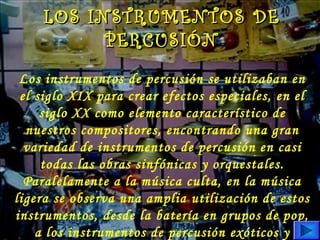 Los instrumentos de percusión se utilizaban en
el siglo XIX para crear efectos especiales, en el
siglo XX como elemento característico de
nuestros compositores, encontrando una gran
variedad de instrumentos de percusión en casi
todas las obras sinfónicas y orquestales.
Paralelamente a la música culta, en la música
ligera se observa una amplia utilización de estos
instrumentos, desde la batería en grupos de pop,
a los instrumentos de percusión exóticos y
LOS INSTRUMENTOS DELOS INSTRUMENTOS DE
PERCUSIÓNPERCUSIÓN
 