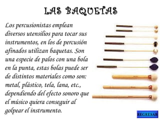 Los percusionistas emplean
diversos utensilios para tocar sus
instrumentos, en los de percusión
afinados utilizan baquetas. Son
una especie de palos con una bola
en la punta, estas bolas puede ser
de distintos materiales como son:
metal, plástico, tela, lana, etc.,
dependiendo del efecto sonoro que
el músico quiera conseguir al
golpear el instrumento.
LAS BAQUETASLAS BAQUETAS
REGRESAR
 