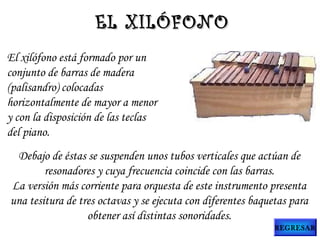 El xilófono está formado por un
conjunto de barras de madera
(palisandro) colocadas
horizontalmente de mayor a menor
y con la disposición de las teclas
del piano.
Debajo de éstas se suspenden unos tubos verticales que actúan de
resonadores y cuya frecuencia coincide con las barras.
La versión más corriente para orquesta de este instrumento presenta
una tesitura de tres octavas y se ejecuta con diferentes baquetas para
obtener así distintas sonoridades.
EL XILÓFONOEL XILÓFONO
REGRESAR
 