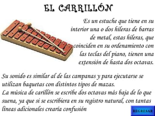Es un estuche que tiene en su
interior una o dos hileras de barras
de metal, estas hileras, que
coinciden en su ordenamiento con
las teclas del piano, tienen una
extensión de hasta dos octavas.
Su sonido es similar al de las campanas y para ejecutarse se
utilizan baquetas con distintos tipos de mazas.
La música de carillón se escribe dos octavas más baja de lo que
suena, ya que si se escribiera en su registro natural, con tantas
líneas adicionales crearía confusión
EL CARRILLÓNEL CARRILLÓN
REGRESAR
 