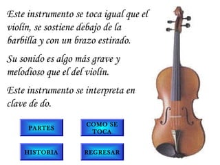 Este instrumento se toca igual que el
violín, se sostiene debajo de la
barbilla y con un brazo estirado.
Su sonido es algo más grave y
melodioso que el del violín.
Este instrumento se interpreta en
clave de do.
PARTES
COMO SE
TOCA
REGRESARHISTORIA
 