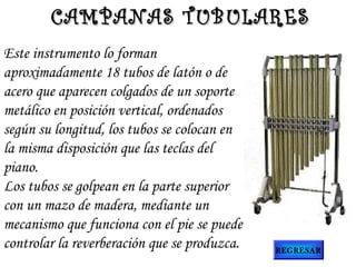 Este instrumento lo forman
aproximadamente 18 tubos de latón o de
acero que aparecen colgados de un soporte
metálico en posición vertical, ordenados
según su longitud, los tubos se colocan en
la misma disposición que las teclas del
piano.
Los tubos se golpean en la parte superior
con un mazo de madera, mediante un
mecanismo que funciona con el pie se puede
controlar la reverberación que se produzca.
CAMPANAS TUBULARESCAMPANAS TUBULARES
REGRESAR
 