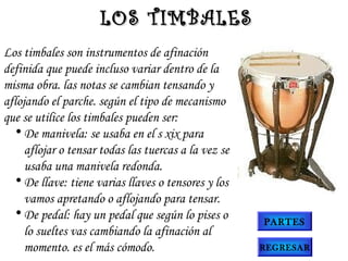 Los timbales son instrumentos de afinación
definida que puede incluso variar dentro de la
misma obra. las notas se cambian tensando y
aflojando el parche. según el tipo de mecanismo
que se utilice los timbales pueden ser:
• De manivela: se usaba en el s xix para
aflojar o tensar todas las tuercas a la vez se
usaba una manivela redonda.
• De llave: tiene varias llaves o tensores y los
vamos apretando o aflojando para tensar.
• De pedal: hay un pedal que según lo pises o
lo sueltes vas cambiando la afinación al
momento. es el más cómodo.
LOS TIMBALESLOS TIMBALES
PARTES
REGRESAR
 