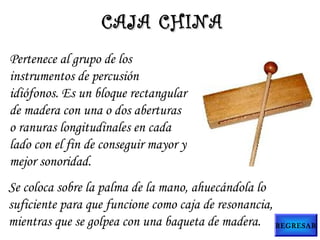 Pertenece al grupo de los
instrumentos de percusión
idiófonos. Es un bloque rectangular
de madera con una o dos aberturas
o ranuras longitudinales en cada
lado con el fin de conseguir mayor y
mejor sonoridad.
CAJA CHINACAJA CHINA
Se coloca sobre la palma de la mano, ahuecándola lo
suficiente para que funcione como caja de resonancia,
mientras que se golpea con una baqueta de madera. REGRESAR
 