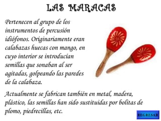 Pertenecen al grupo de los
instrumentos de percusión
idiófonos. Originariamente eran
calabazas huecas con mango, en
cuyo interior se introducían
semillas que sonaban al ser
agitadas, golpeando las paredes
de la calabaza.
Actualmente se fabrican también en metal, madera,
plástico, las semillas han sido sustituidas por bolitas de
plomo, piedrecillas, etc.
LAS MARACASLAS MARACAS
REGRESAR
 