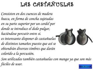 Consisten en dos cuencos de madera
hueca, en forma de concha sujetadas
en su parte superior por un cordel por
donde se introduce el dedo pulgar,
haciéndose percutir entre si.
es interesante disponer de castañuelas
de distintos tamaños puesto que así se
obtendrán diversos timbres que darán
colorido a la percusión.
Son utilizadas también castañuelas con mango ya que son más
fáciles de usar.
LAS CASTAÑUELASLAS CASTAÑUELAS
REGRESAR
 