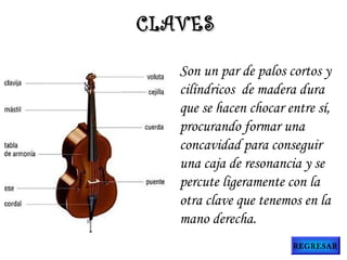Son un par de palos cortos y
cilíndricos  de madera dura
que se hacen chocar entre sí,
procurando formar una
concavidad para conseguir
una caja de resonancia y se
percute ligeramente con la
otra clave que tenemos en la
mano derecha.
CLAVESCLAVES
REGRESAR
 
